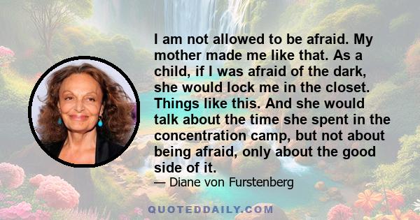 I am not allowed to be afraid. My mother made me like that. As a child, if I was afraid of the dark, she would lock me in the closet. Things like this. And she would talk about the time she spent in the concentration