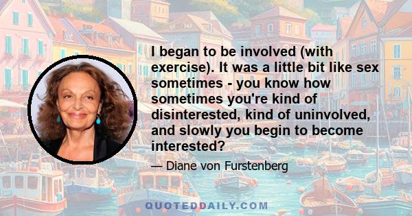 I began to be involved (with exercise). It was a little bit like sex sometimes - you know how sometimes you're kind of disinterested, kind of uninvolved, and slowly you begin to become interested?