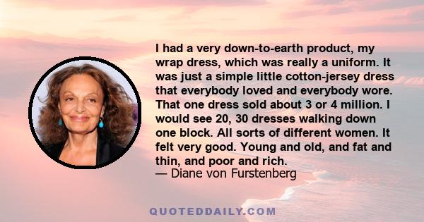 I had a very down-to-earth product, my wrap dress, which was really a uniform. It was just a simple little cotton-jersey dress that everybody loved and everybody wore. That one dress sold about 3 or 4 million. I would