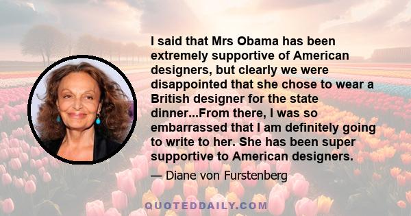 I said that Mrs Obama has been extremely supportive of American designers, but clearly we were disappointed that she chose to wear a British designer for the state dinner...From there, I was so embarrassed that I am