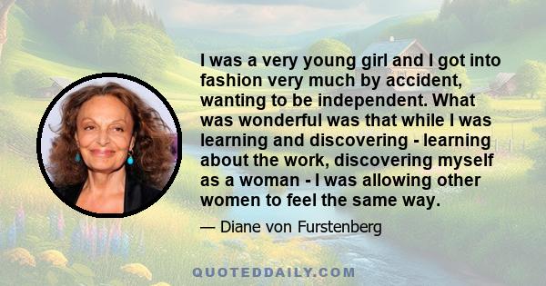 I was a very young girl and I got into fashion very much by accident, wanting to be independent. What was wonderful was that while I was learning and discovering - learning about the work, discovering myself as a woman