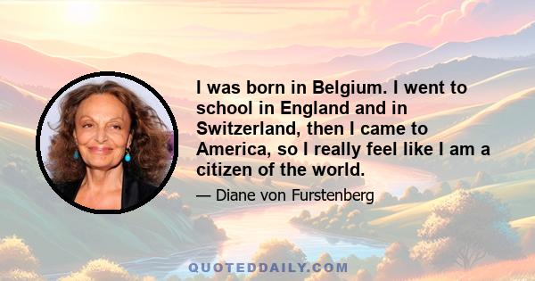 I was born in Belgium. I went to school in England and in Switzerland, then I came to America, so I really feel like I am a citizen of the world.