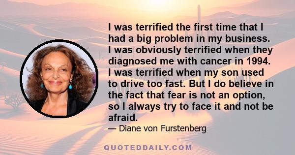 I was terrified the first time that I had a big problem in my business. I was obviously terrified when they diagnosed me with cancer in 1994. I was terrified when my son used to drive too fast. But I do believe in the