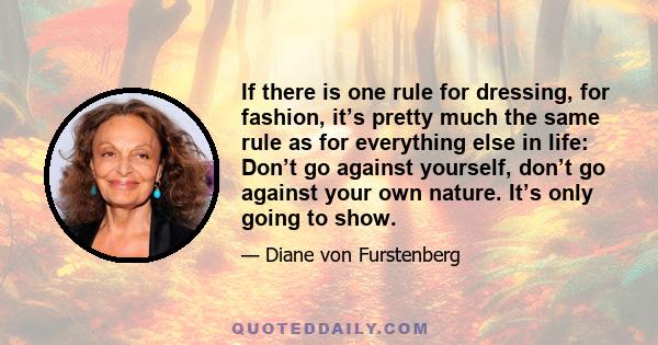 If there is one rule for dressing, for fashion, it’s pretty much the same rule as for everything else in life: Don’t go against yourself, don’t go against your own nature. It’s only going to show.