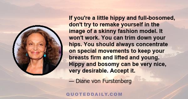 If you're a little hippy and full-bosomed, don't try to remake yourself in the image of a skinny fashion model. It won't work. You can trim down your hips. You should always concentrate on special movements to keep your 