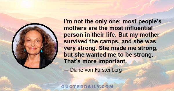 I'm not the only one; most people's mothers are the most influential person in their life. But my mother survived the camps, and she was very strong. She made me strong, but she wanted me to be strong. That's more