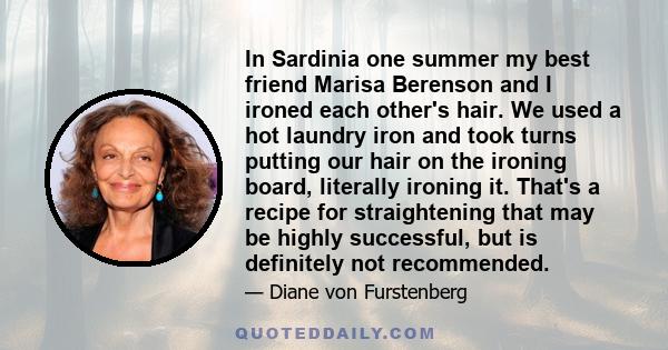 In Sardinia one summer my best friend Marisa Berenson and I ironed each other's hair. We used a hot laundry iron and took turns putting our hair on the ironing board, literally ironing it. That's a recipe for