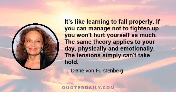 It's like learning to fall properly. If you can manage not to tighten up you won't hurt yourself as much. The same theory applies to your day, physically and emotionally. The tensions simply can't take hold.