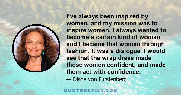 I’ve always been inspired by women, and my mission was to inspire women. I always wanted to become a certain kind of woman and I became that woman through fashion. It was a dialogue. I would see that the wrap dress made 