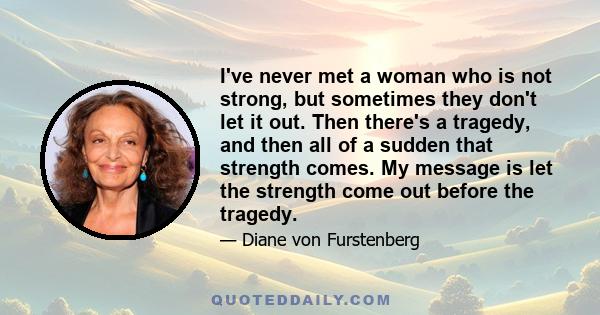 I've never met a woman who is not strong, but sometimes they don't let it out. Then there's a tragedy, and then all of a sudden that strength comes. My message is let the strength come out before the tragedy.