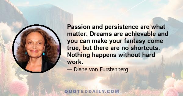 Passion and persistence are what matter. Dreams are achievable and you can make your fantasy come true, but there are no shortcuts. Nothing happens without hard work.