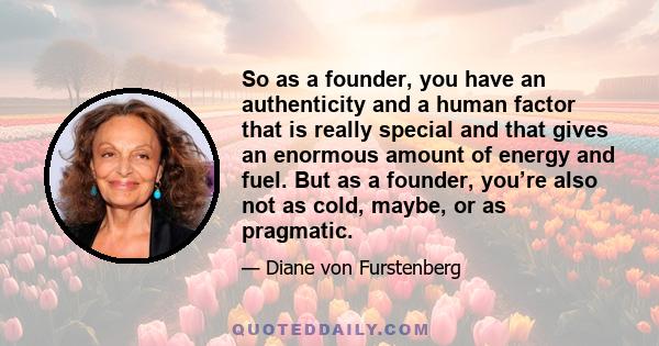 So as a founder, you have an authenticity and a human factor that is really special and that gives an enormous amount of energy and fuel. But as a founder, you’re also not as cold, maybe, or as pragmatic.