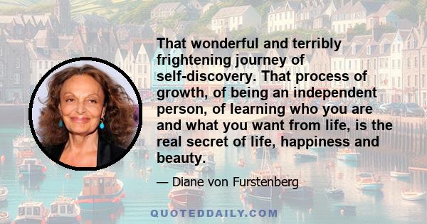 That wonderful and terribly frightening journey of self-discovery. That process of growth, of being an independent person, of learning who you are and what you want from life, is the real secret of life, happiness and