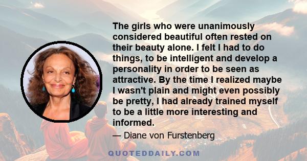 The girls who were unanimously considered beautiful often rested on their beauty alone. I felt I had to do things, to be intelligent and develop a personality in order to be seen as attractive. By the time I realized