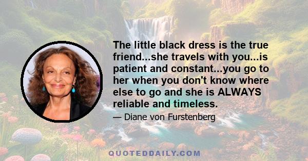 The little black dress is the true friend...she travels with you...is patient and constant...you go to her when you don't know where else to go and she is ALWAYS reliable and timeless.