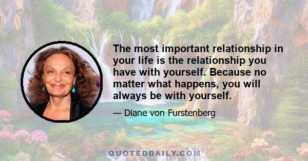 The most important relationship in your life is the relationship you have with yourself. Because no matter what happens, you will always be with yourself.