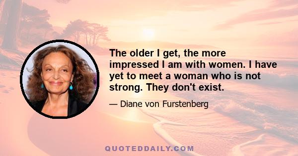 The older I get, the more impressed I am with women. I have yet to meet a woman who is not strong. They don't exist.