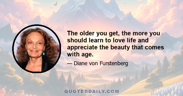 The older you get, the more you should learn to love life and appreciate the beauty that comes with age.