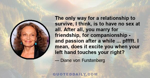 The only way for a relationship to survive, I think, is to have no sex at all. After all, you marry for friendship, for companionship - and passion after a while ... pfffft. I mean, does it excite you when your left