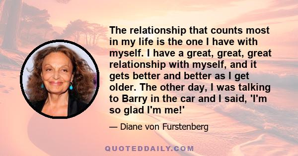 The relationship that counts most in my life is the one I have with myself. I have a great, great, great relationship with myself, and it gets better and better as I get older. The other day, I was talking to Barry in