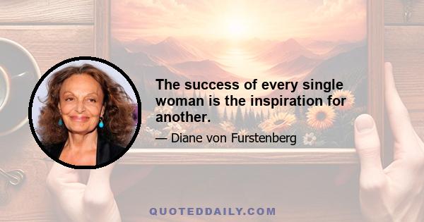 The success of every single woman is the inspiration for another.