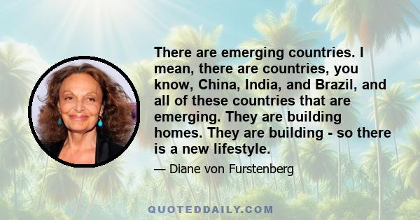 There are emerging countries. I mean, there are countries, you know, China, India, and Brazil, and all of these countries that are emerging. They are building homes. They are building - so there is a new lifestyle.