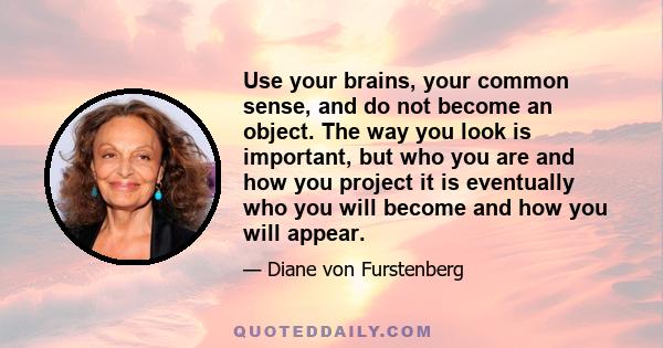 Use your brains, your common sense, and do not become an object. The way you look is important, but who you are and how you project it is eventually who you will become and how you will appear.