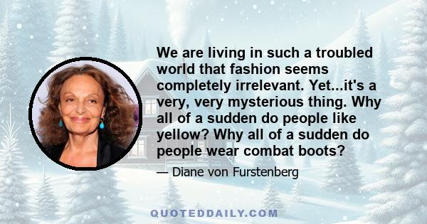 We are living in such a troubled world that fashion seems completely irrelevant. Yet...it's a very, very mysterious thing. Why all of a sudden do people like yellow? Why all of a sudden do people wear combat boots?