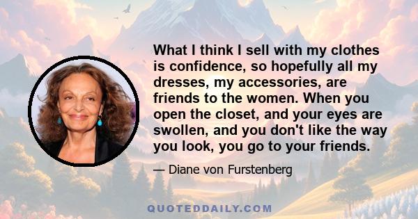 What I think I sell with my clothes is confidence, so hopefully all my dresses, my accessories, are friends to the women. When you open the closet, and your eyes are swollen, and you don't like the way you look, you go