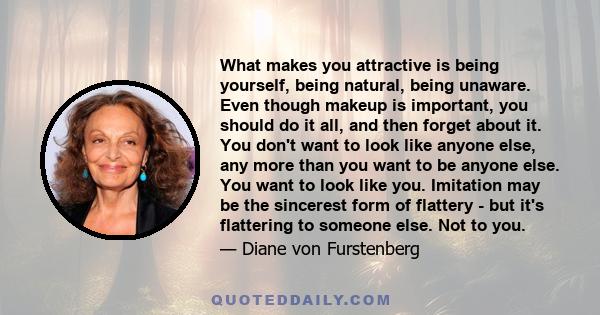 What makes you attractive is being yourself, being natural, being unaware. Even though makeup is important, you should do it all, and then forget about it. You don't want to look like anyone else, any more than you want 