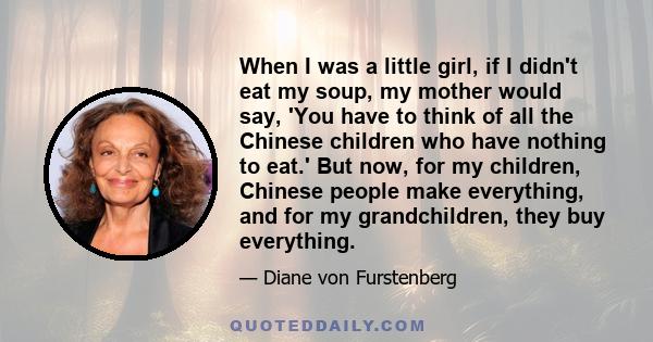 When I was a little girl, if I didn't eat my soup, my mother would say, 'You have to think of all the Chinese children who have nothing to eat.' But now, for my children, Chinese people make everything, and for my