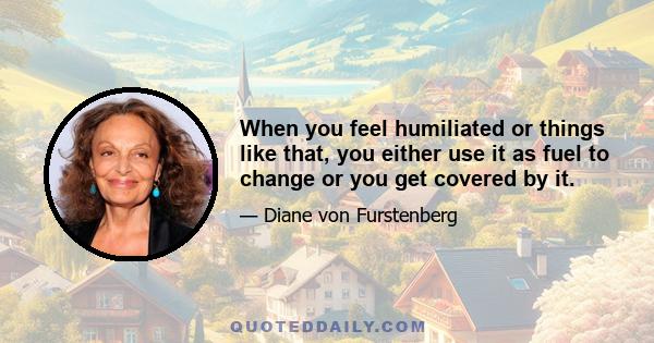 When you feel humiliated or things like that, you either use it as fuel to change or you get covered by it.