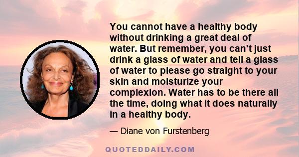 You cannot have a healthy body without drinking a great deal of water. But remember, you can't just drink a glass of water and tell a glass of water to please go straight to your skin and moisturize your complexion.