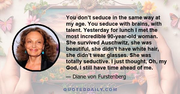 You don’t seduce in the same way at my age. You seduce with brains, with talent. Yesterday for lunch I met the most incredible 90-year-old woman. She survived Auschwitz, she was beautiful, she didn’t have white hair,