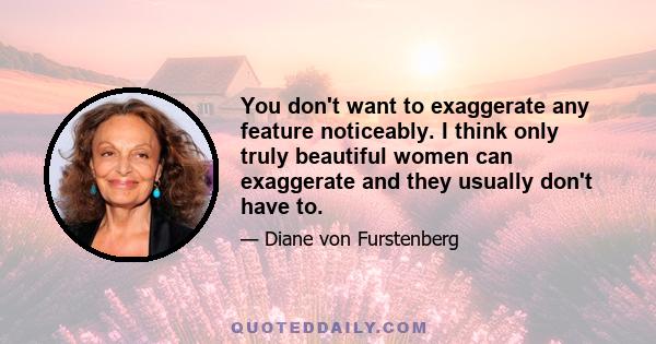 You don't want to exaggerate any feature noticeably. I think only truly beautiful women can exaggerate and they usually don't have to.