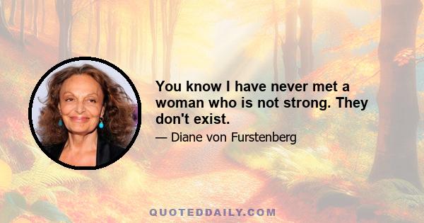 You know I have never met a woman who is not strong. They don't exist.