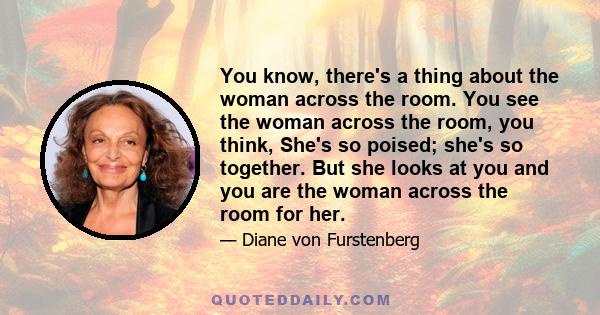 You know, there's a thing about the woman across the room. You see the woman across the room, you think, She's so poised; she's so together. But she looks at you and you are the woman across the room for her.