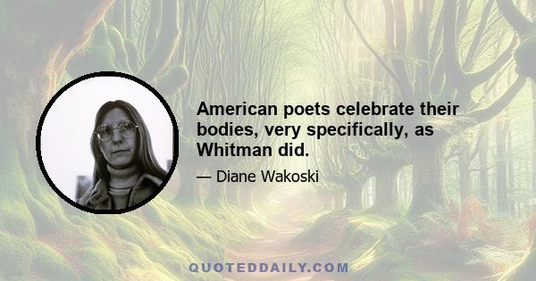 American poets celebrate their bodies, very specifically, as Whitman did.