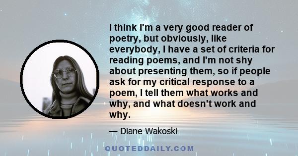 I think I'm a very good reader of poetry, but obviously, like everybody, I have a set of criteria for reading poems, and I'm not shy about presenting them, so if people ask for my critical response to a poem, I tell