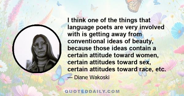 I think one of the things that language poets are very involved with is getting away from conventional ideas of beauty, because those ideas contain a certain attitude toward women, certain attitudes toward sex, certain