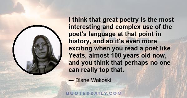 I think that great poetry is the most interesting and complex use of the poet's language at that point in history, and so it's even more exciting when you read a poet like Yeats, almost 100 years old now, and you think