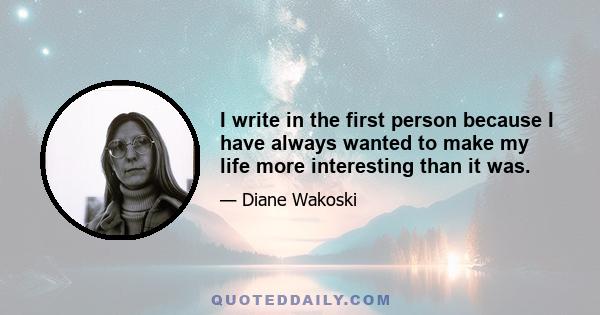 I write in the first person because I have always wanted to make my life more interesting than it was.