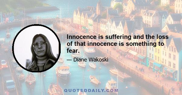 Innocence is suffering and the loss of that innocence is something to fear.