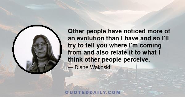 Other people have noticed more of an evolution than I have and so I'll try to tell you where I'm coming from and also relate it to what I think other people perceive.