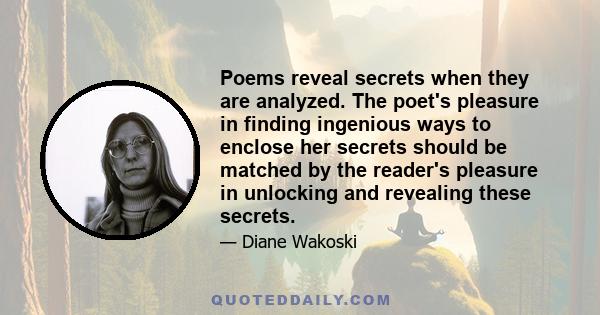 Poems reveal secrets when they are analyzed. The poet's pleasure in finding ingenious ways to enclose her secrets should be matched by the reader's pleasure in unlocking and revealing these secrets.