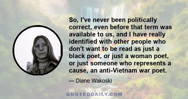 So, I've never been politically correct, even before that term was available to us, and I have really identified with other people who don't want to be read as just a black poet, or just a woman poet, or just someone