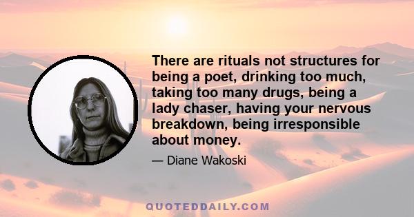 There are rituals not structures for being a poet, drinking too much, taking too many drugs, being a lady chaser, having your nervous breakdown, being irresponsible about money.