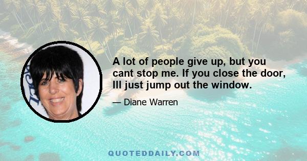 A lot of people give up, but you cant stop me. If you close the door, Ill just jump out the window.