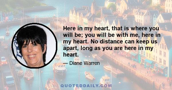 Here in my heart, that is where you will be; you will be with me, here in my heart. No distance can keep us apart, long as you are here in my heart.