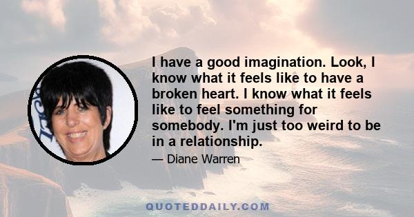 I have a good imagination. Look, I know what it feels like to have a broken heart. I know what it feels like to feel something for somebody. I'm just too weird to be in a relationship.